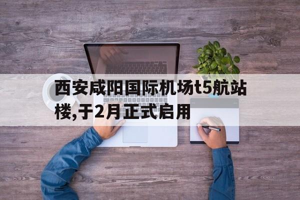 关于西安咸阳国际机场t5航站楼,于2月正式启用的信息